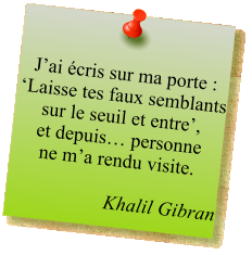 J’ai écris sur ma porte : ‘Laisse tes faux semblants sur le seuil et entre’,  et depuis… personne  ne m’a rendu visite.  Khalil Gibran