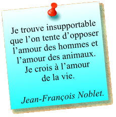 Je trouve insupportable que l’on tente d’opposer l’amour des hommes et l’amour des animaux. Je crois à l’amour  de la vie.  Jean-François Noblet.